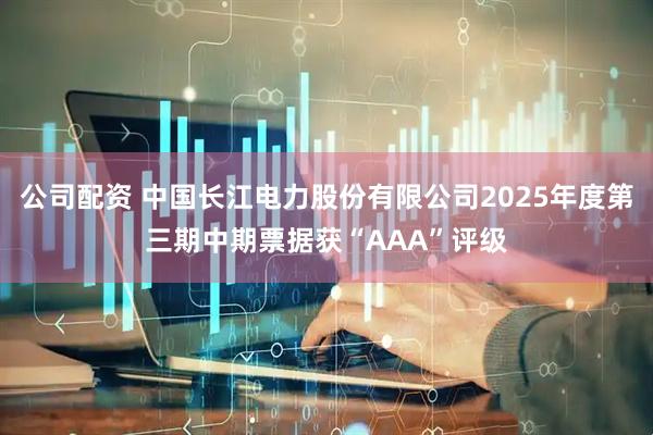 公司配资 中国长江电力股份有限公司2025年度第三期中期票据获“AAA”评级