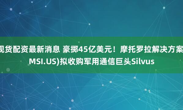 现货配资最新消息 豪掷45亿美元！摩托罗拉解决方案(MSI.US)拟收购军用通信巨头Silvus