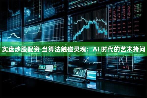 实盘炒股配资 当算法触碰灵魂：AI 时代的艺术拷问