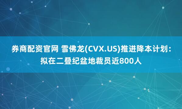 券商配资官网 雪佛龙(CVX.US)推进降本计划：拟在二叠纪盆地裁员近800人