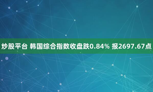 炒股平台 韩国综合指数收盘跌0.84% 报2697.67点