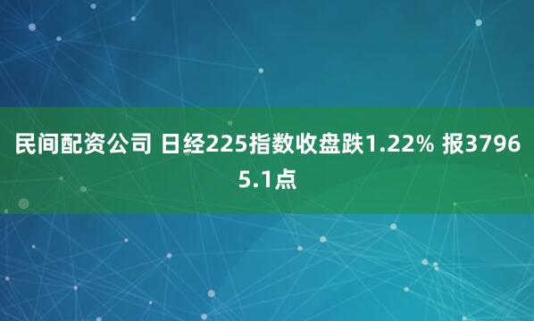 民间配资公司 日经225指数收盘跌1.22% 报37965.1点