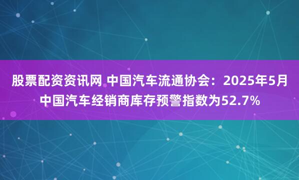 股票配资资讯网 中国汽车流通协会：2025年5月中国汽车经销商库存预警指数为52.7%