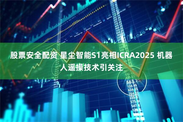 股票安全配资 星尘智能S1亮相ICRA2025 机器人遥操技术引关注