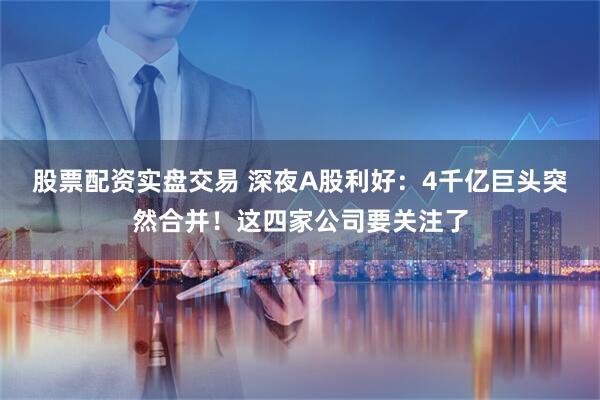 股票配资实盘交易 深夜A股利好：4千亿巨头突然合并！这四家公司要关注了