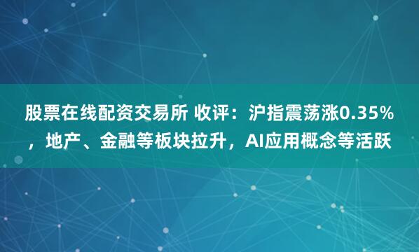 股票在线配资交易所 收评：沪指震荡涨0.35%，地产、金融等板块拉升，AI应用概念等活跃
