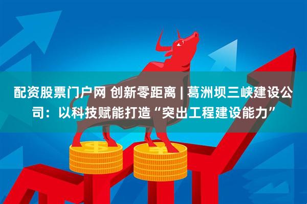 配资股票门户网 创新零距离 | 葛洲坝三峡建设公司：以科技赋能打造“突出工程建设能力”