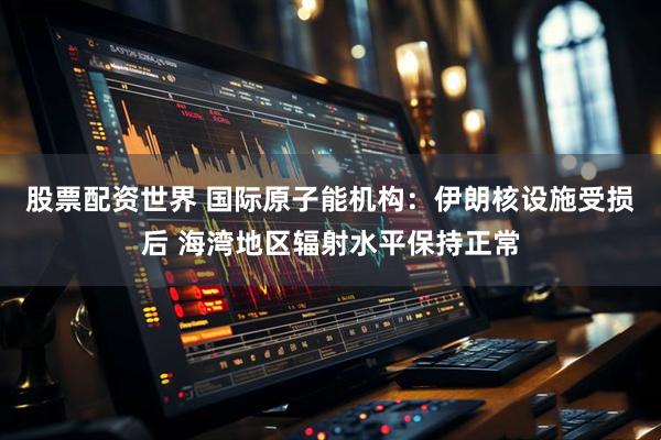 股票配资世界 国际原子能机构：伊朗核设施受损后 海湾地区辐射水平保持正常