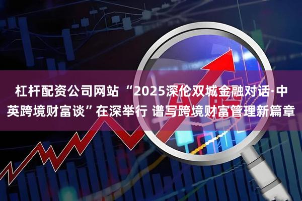 杠杆配资公司网站 “2025深伦双城金融对话·中英跨境财富谈”在深举行 谱写跨境财富管理新篇章