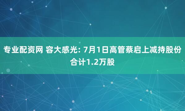 专业配资网 容大感光: 7月1日高管蔡启上减持股份合计1.2万股