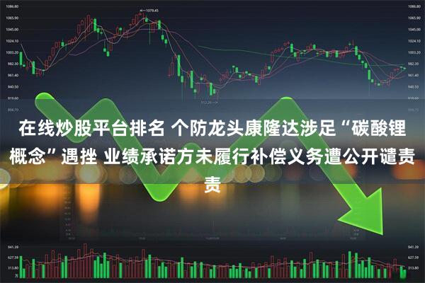 在线炒股平台排名 个防龙头康隆达涉足“碳酸锂概念”遇挫 业绩承诺方未履行补偿义务遭公开谴责