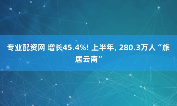 专业配资网 增长45.4%! 上半年, 280.3万人“旅居云南”