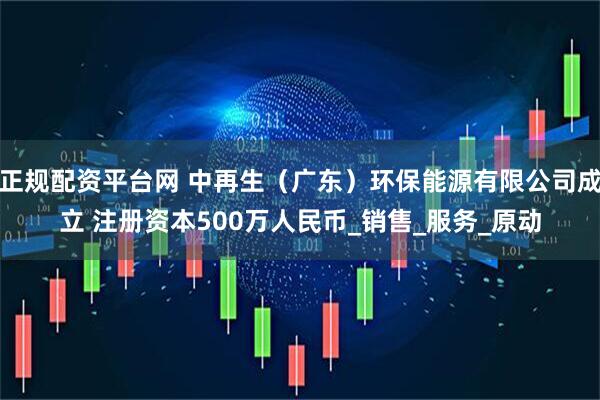 正规配资平台网 中再生（广东）环保能源有限公司成立 注册资本500万人民币_销售_服务_原动