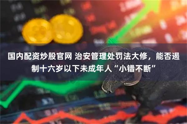 国内配资炒股官网 治安管理处罚法大修，能否遏制十六岁以下未成年人“小错不断”