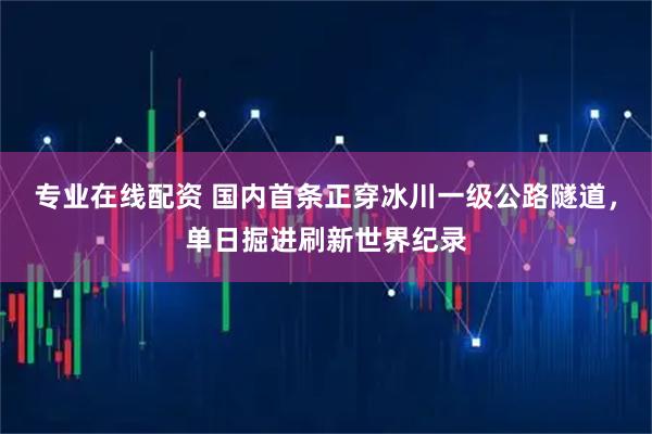 专业在线配资 国内首条正穿冰川一级公路隧道，单日掘进刷新世界纪录