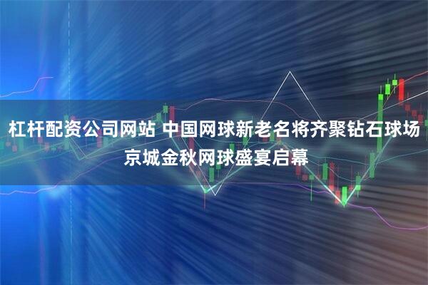 杠杆配资公司网站 中国网球新老名将齐聚钻石球场 京城金秋网球盛宴启幕